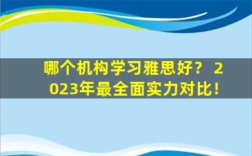 哪个机构学习雅思好？ 2023年最全面实力对比！